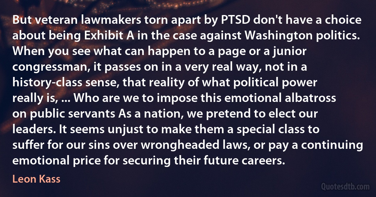 But veteran lawmakers torn apart by PTSD don't have a choice about being Exhibit A in the case against Washington politics. When you see what can happen to a page or a junior congressman, it passes on in a very real way, not in a history-class sense, that reality of what political power really is, ... Who are we to impose this emotional albatross on public servants As a nation, we pretend to elect our leaders. It seems unjust to make them a special class to suffer for our sins over wrongheaded laws, or pay a continuing emotional price for securing their future careers. (Leon Kass)