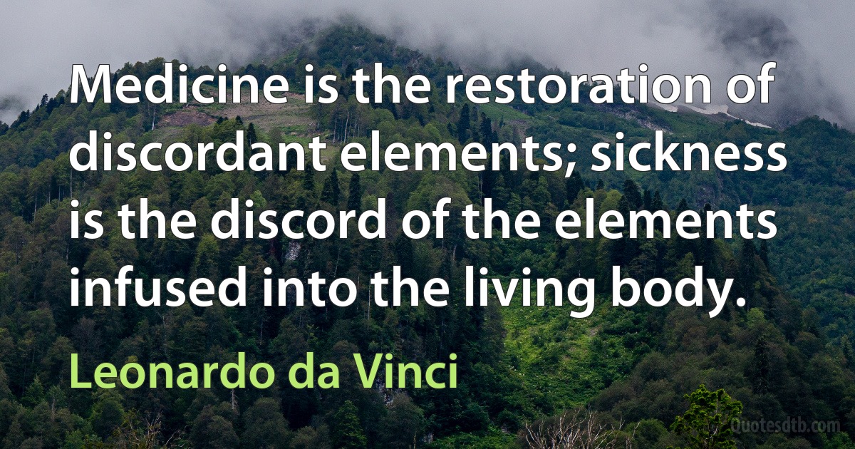 Medicine is the restoration of discordant elements; sickness is the discord of the elements infused into the living body. (Leonardo da Vinci)