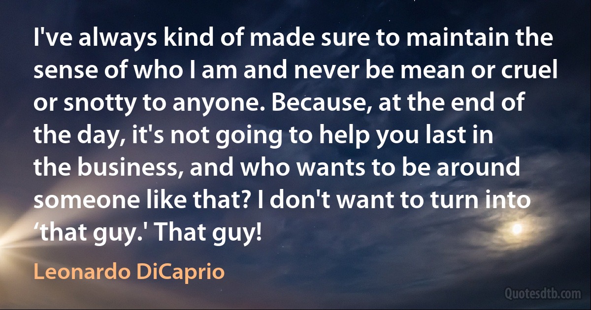 I've always kind of made sure to maintain the sense of who I am and never be mean or cruel or snotty to anyone. Because, at the end of the day, it's not going to help you last in the business, and who wants to be around someone like that? I don't want to turn into ‘that guy.' That guy! (Leonardo DiCaprio)