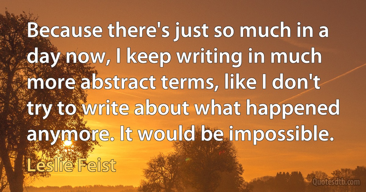 Because there's just so much in a day now, I keep writing in much more abstract terms, like I don't try to write about what happened anymore. It would be impossible. (Leslie Feist)