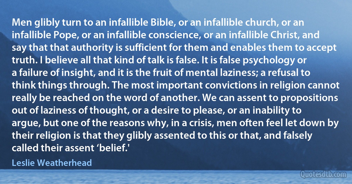 Men glibly turn to an infallible Bible, or an infallible church, or an infallible Pope, or an infallible conscience, or an infallible Christ, and say that that authority is sufficient for them and enables them to accept truth. I believe all that kind of talk is false. It is false psychology or a failure of insight, and it is the fruit of mental laziness; a refusal to think things through. The most important convictions in religion cannot really be reached on the word of another. We can assent to propositions out of laziness of thought, or a desire to please, or an inability to argue, but one of the reasons why, in a crisis, men often feel let down by their religion is that they glibly assented to this or that, and falsely called their assent ‘belief.' (Leslie Weatherhead)