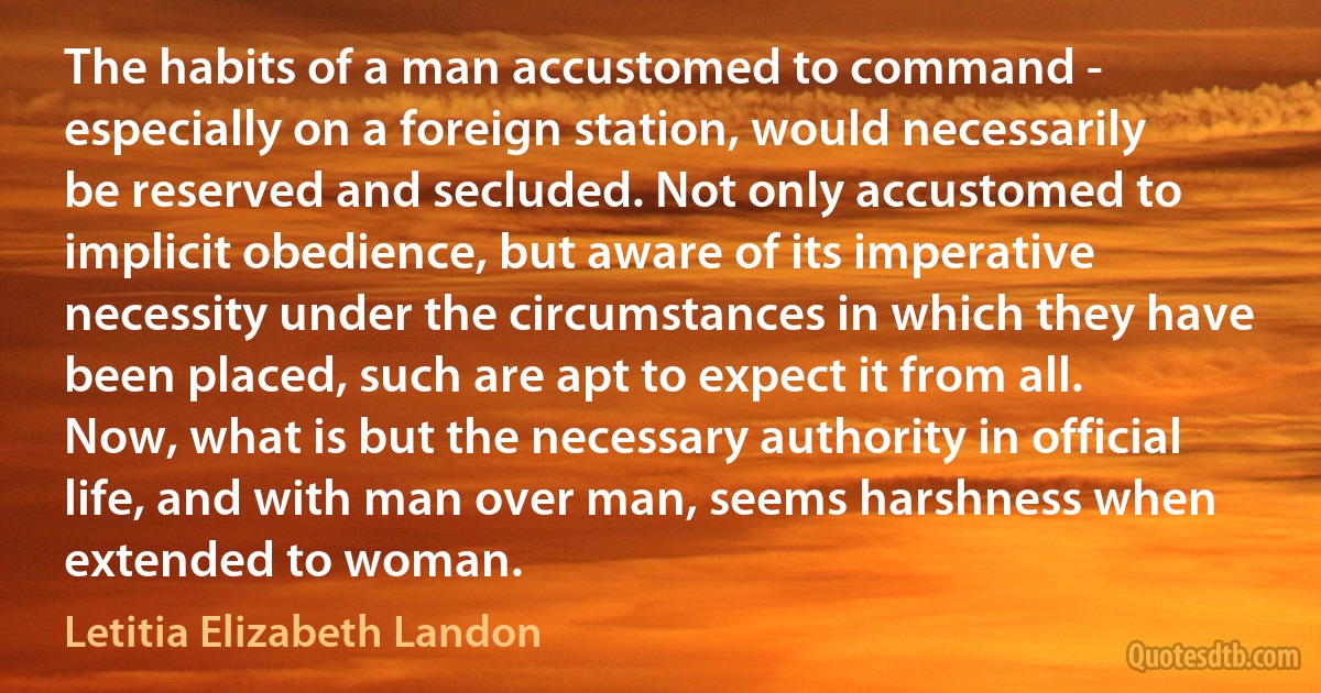 The habits of a man accustomed to command - especially on a foreign station, would necessarily be reserved and secluded. Not only accustomed to implicit obedience, but aware of its imperative necessity under the circumstances in which they have been placed, such are apt to expect it from all. Now, what is but the necessary authority in official life, and with man over man, seems harshness when extended to woman. (Letitia Elizabeth Landon)