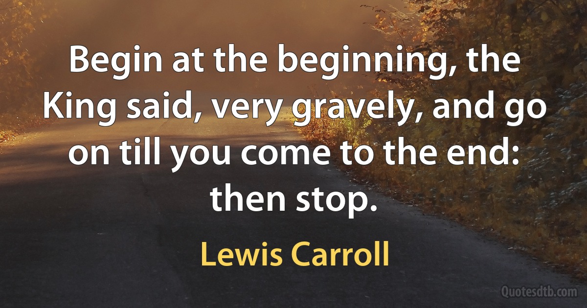 Begin at the beginning, the King said, very gravely, and go on till you come to the end: then stop. (Lewis Carroll)