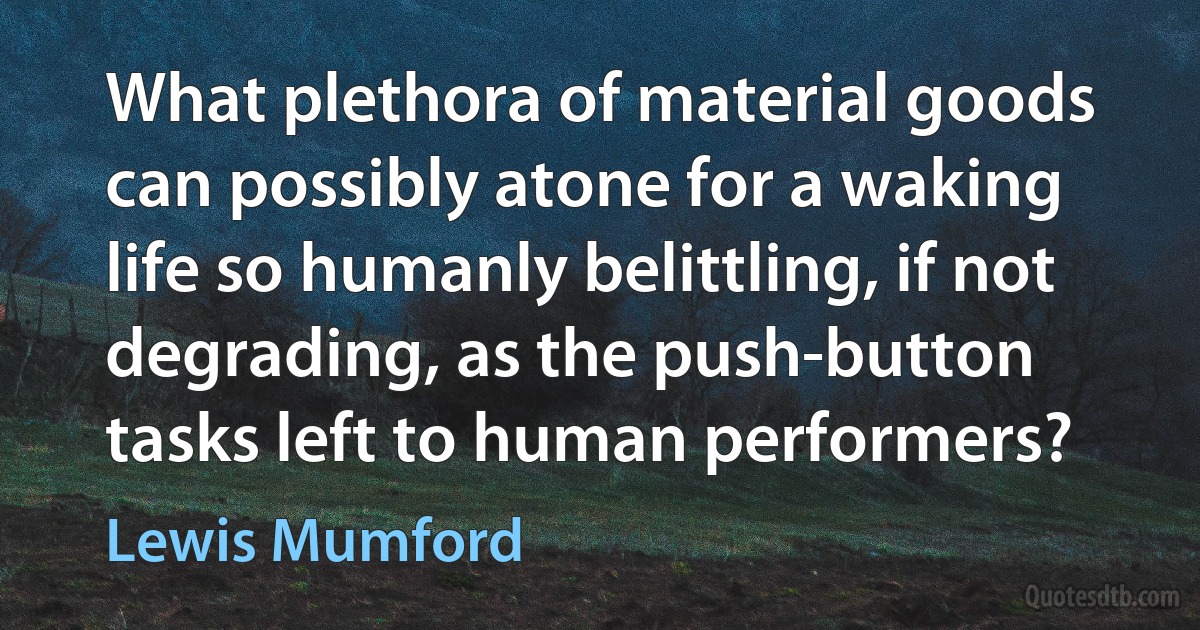 What plethora of material goods can possibly atone for a waking life so humanly belittling, if not degrading, as the push-button tasks left to human performers? (Lewis Mumford)