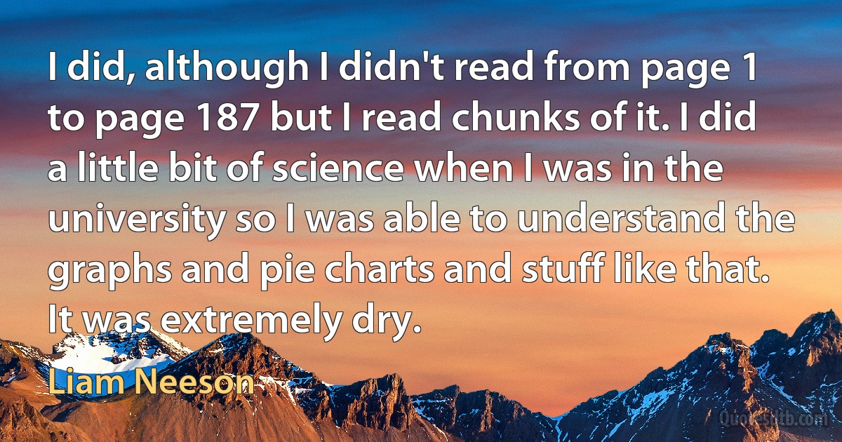 I did, although I didn't read from page 1 to page 187 but I read chunks of it. I did a little bit of science when I was in the university so I was able to understand the graphs and pie charts and stuff like that. It was extremely dry. (Liam Neeson)