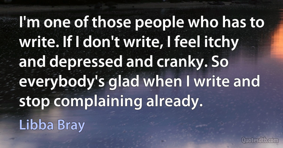 I'm one of those people who has to write. If I don't write, I feel itchy and depressed and cranky. So everybody's glad when I write and stop complaining already. (Libba Bray)