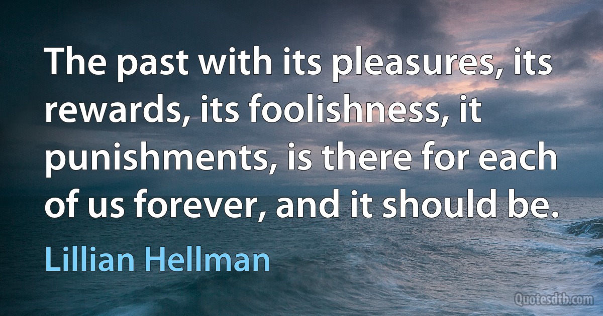 The past with its pleasures, its rewards, its foolishness, it punishments, is there for each of us forever, and it should be. (Lillian Hellman)