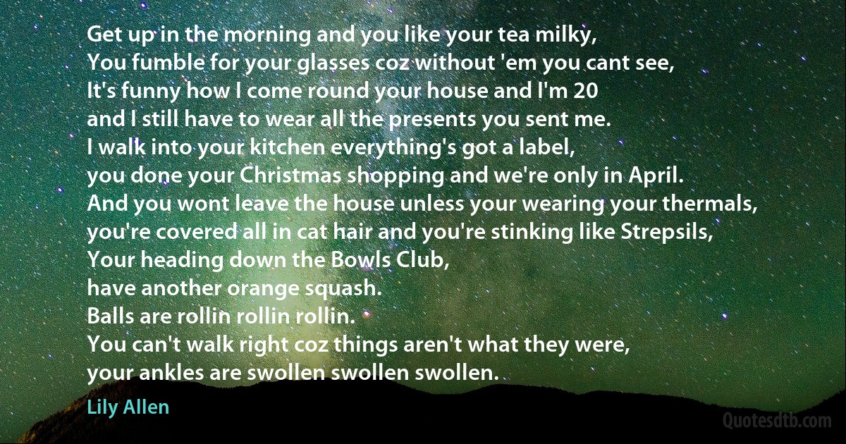 Get up in the morning and you like your tea milky,
You fumble for your glasses coz without 'em you cant see,
It's funny how I come round your house and I'm 20
and I still have to wear all the presents you sent me.
I walk into your kitchen everything's got a label,
you done your Christmas shopping and we're only in April.
And you wont leave the house unless your wearing your thermals,
you're covered all in cat hair and you're stinking like Strepsils,
Your heading down the Bowls Club,
have another orange squash.
Balls are rollin rollin rollin.
You can't walk right coz things aren't what they were,
your ankles are swollen swollen swollen. (Lily Allen)