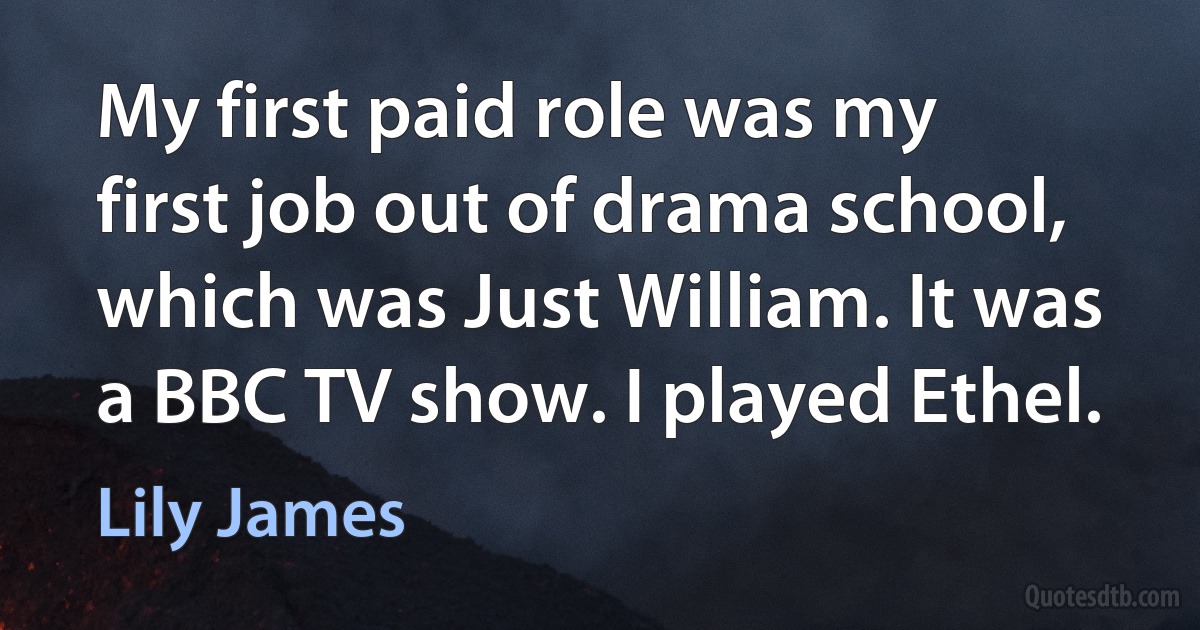 My first paid role was my first job out of drama school, which was Just William. It was a BBC TV show. I played Ethel. (Lily James)