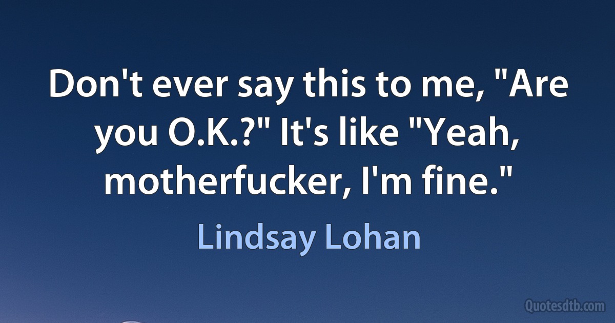 Don't ever say this to me, "Are you O.K.?" It's like "Yeah, motherfucker, I'm fine." (Lindsay Lohan)