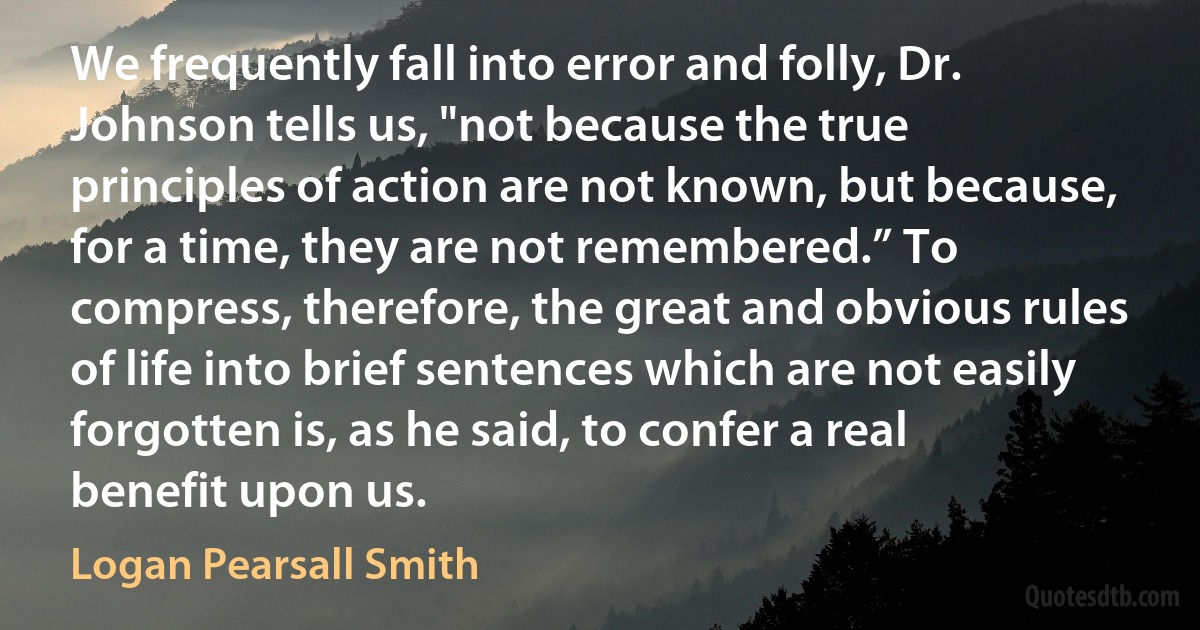 We frequently fall into error and folly, Dr. Johnson tells us, "not because the true principles of action are not known, but because, for a time, they are not remembered.” To compress, therefore, the great and obvious rules of life into brief sentences which are not easily forgotten is, as he said, to confer a real benefit upon us. (Logan Pearsall Smith)