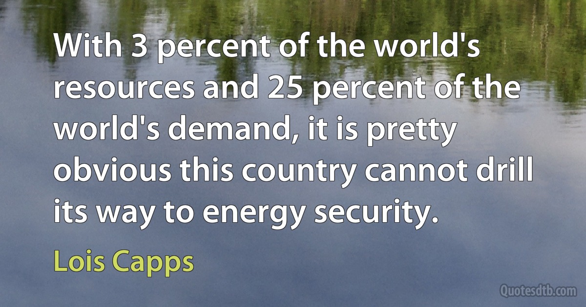 With 3 percent of the world's resources and 25 percent of the world's demand, it is pretty obvious this country cannot drill its way to energy security. (Lois Capps)