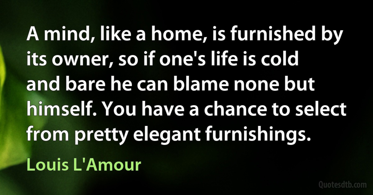 A mind, like a home, is furnished by its owner, so if one's life is cold and bare he can blame none but himself. You have a chance to select from pretty elegant furnishings. (Louis L'Amour)