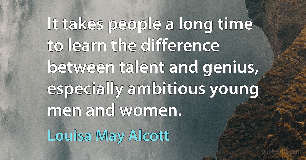 It takes people a long time to learn the difference between talent and genius, especially ambitious young men and women. (Louisa May Alcott)