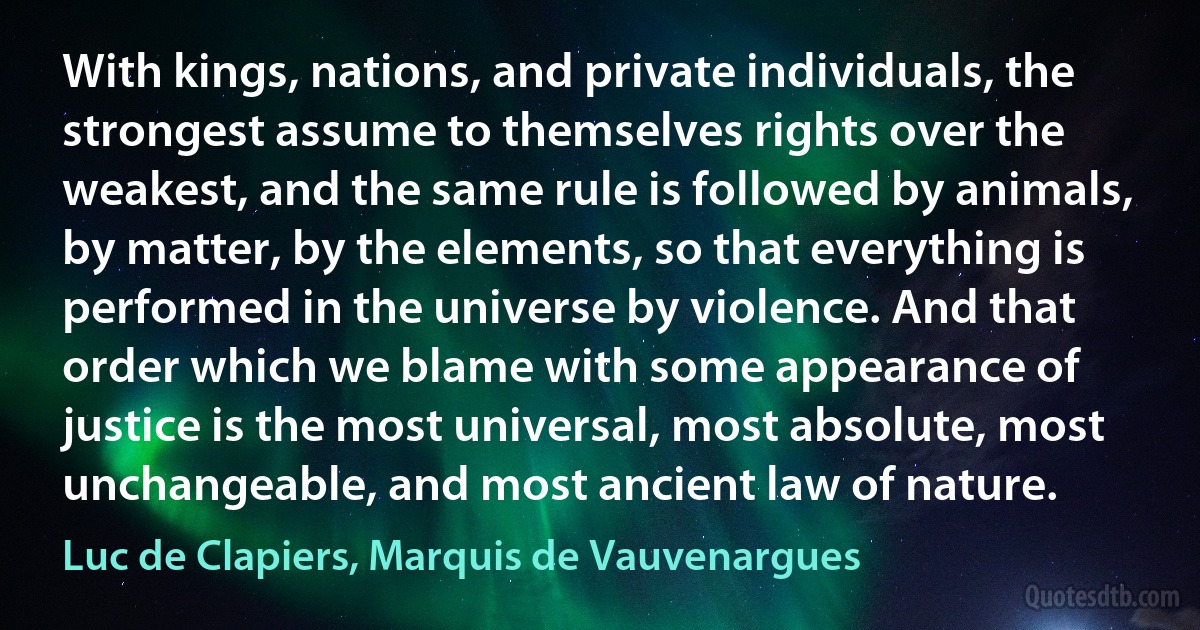 With kings, nations, and private individuals, the strongest assume to themselves rights over the weakest, and the same rule is followed by animals, by matter, by the elements, so that everything is performed in the universe by violence. And that order which we blame with some appearance of justice is the most universal, most absolute, most unchangeable, and most ancient law of nature. (Luc de Clapiers, Marquis de Vauvenargues)