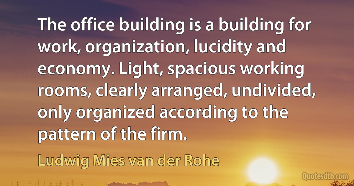 The office building is a building for work, organization, lucidity and economy. Light, spacious working rooms, clearly arranged, undivided, only organized according to the pattern of the firm. (Ludwig Mies van der Rohe)