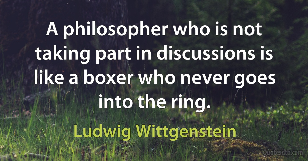 A philosopher who is not taking part in discussions is like a boxer who never goes into the ring. (Ludwig Wittgenstein)