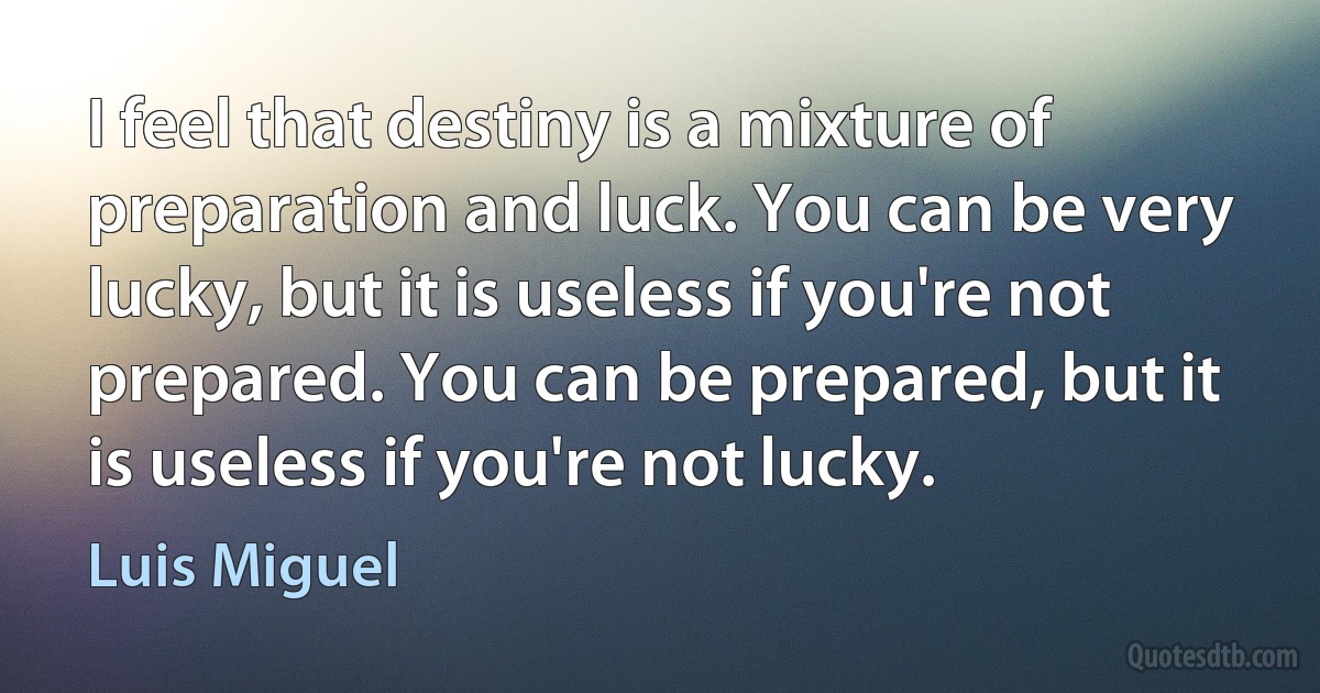 I feel that destiny is a mixture of preparation and luck. You can be very lucky, but it is useless if you're not prepared. You can be prepared, but it is useless if you're not lucky. (Luis Miguel)