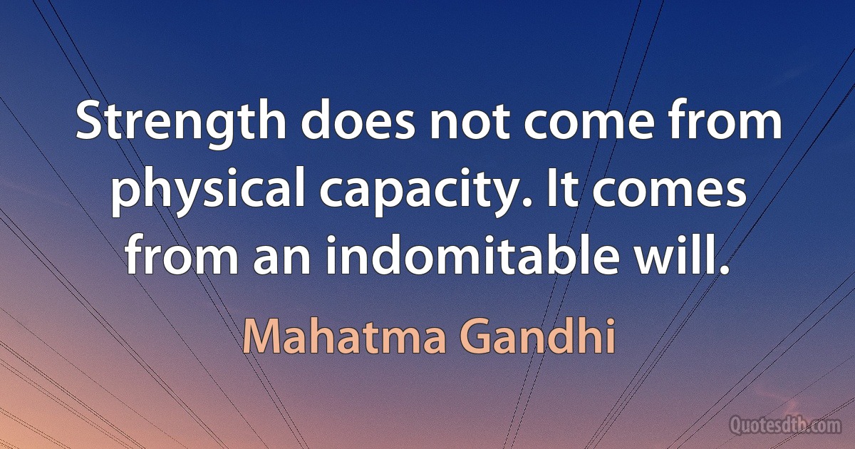 Strength does not come from physical capacity. It comes from an indomitable will. (Mahatma Gandhi)