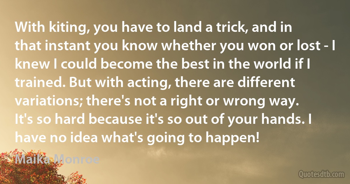 With kiting, you have to land a trick, and in that instant you know whether you won or lost - I knew I could become the best in the world if I trained. But with acting, there are different variations; there's not a right or wrong way. It's so hard because it's so out of your hands. I have no idea what's going to happen! (Maika Monroe)