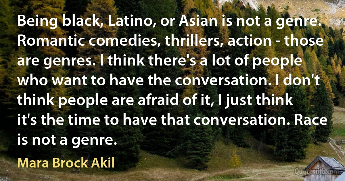 Being black, Latino, or Asian is not a genre. Romantic comedies, thrillers, action - those are genres. I think there's a lot of people who want to have the conversation. I don't think people are afraid of it, I just think it's the time to have that conversation. Race is not a genre. (Mara Brock Akil)