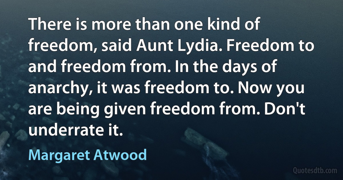 There is more than one kind of freedom, said Aunt Lydia. Freedom to and freedom from. In the days of anarchy, it was freedom to. Now you are being given freedom from. Don't underrate it. (Margaret Atwood)