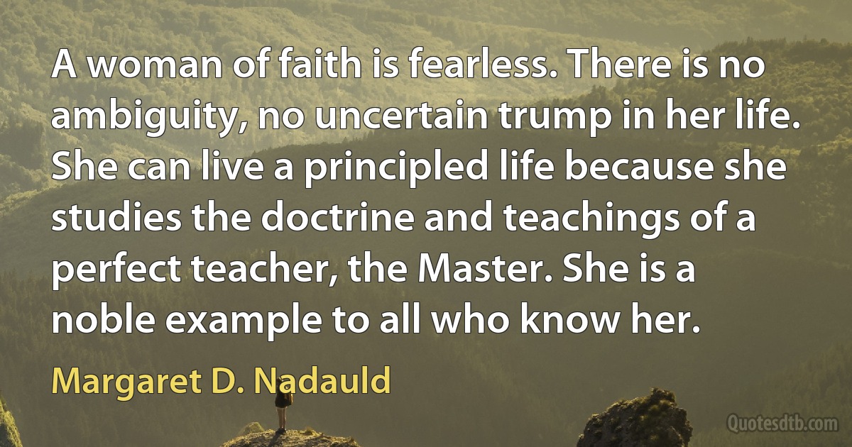 A woman of faith is fearless. There is no ambiguity, no uncertain trump in her life. She can live a principled life because she studies the doctrine and teachings of a perfect teacher, the Master. She is a noble example to all who know her. (Margaret D. Nadauld)