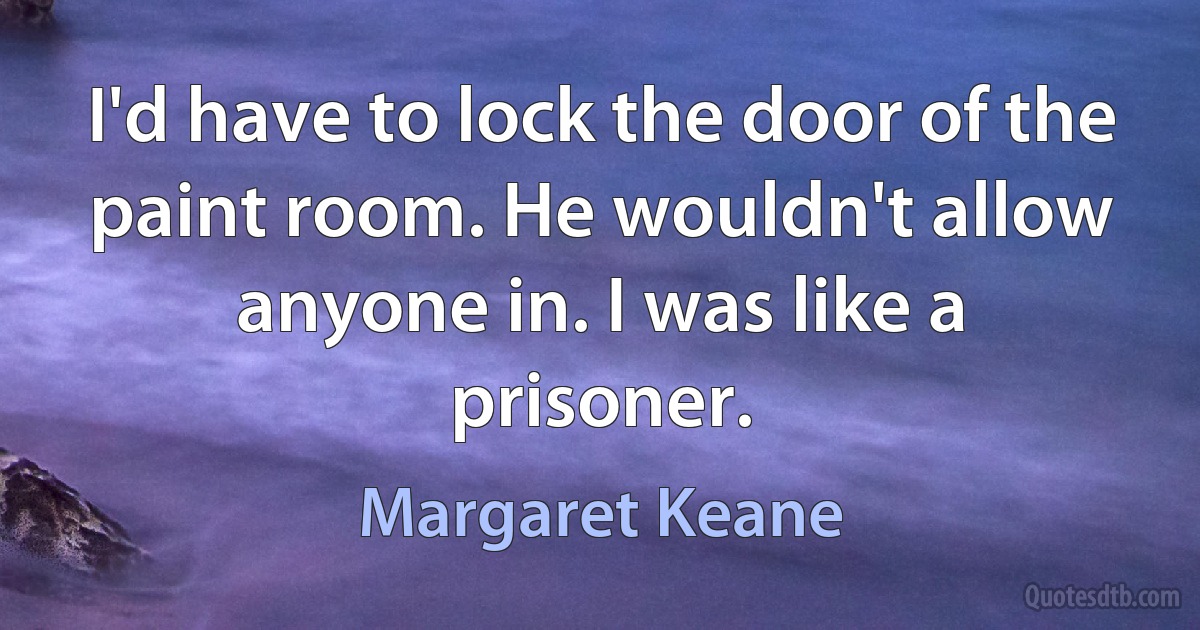 I'd have to lock the door of the paint room. He wouldn't allow anyone in. I was like a prisoner. (Margaret Keane)