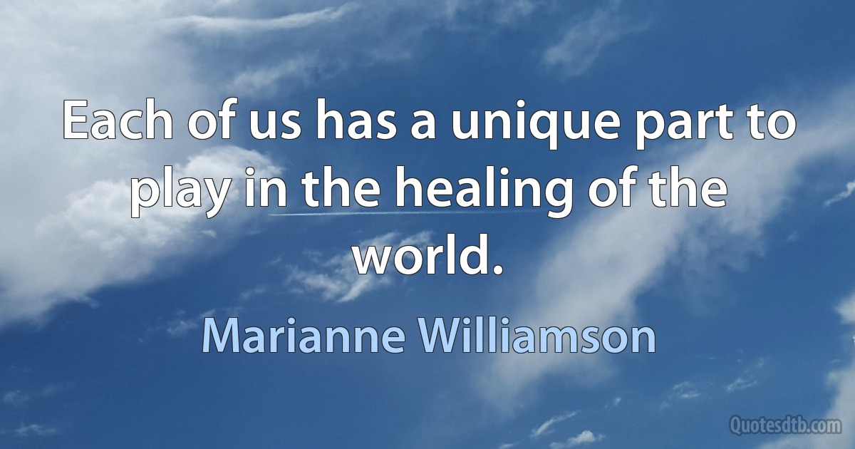 Each of us has a unique part to play in the healing of the world. (Marianne Williamson)