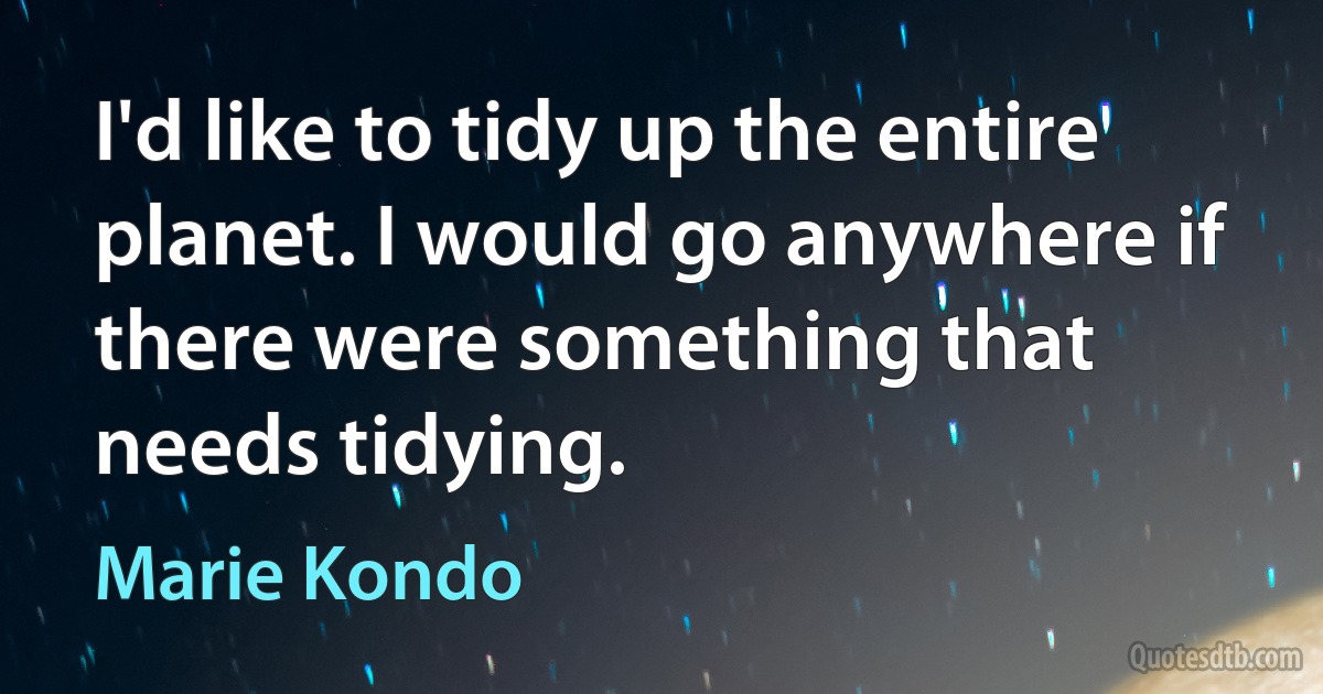 I'd like to tidy up the entire planet. I would go anywhere if there were something that needs tidying. (Marie Kondo)