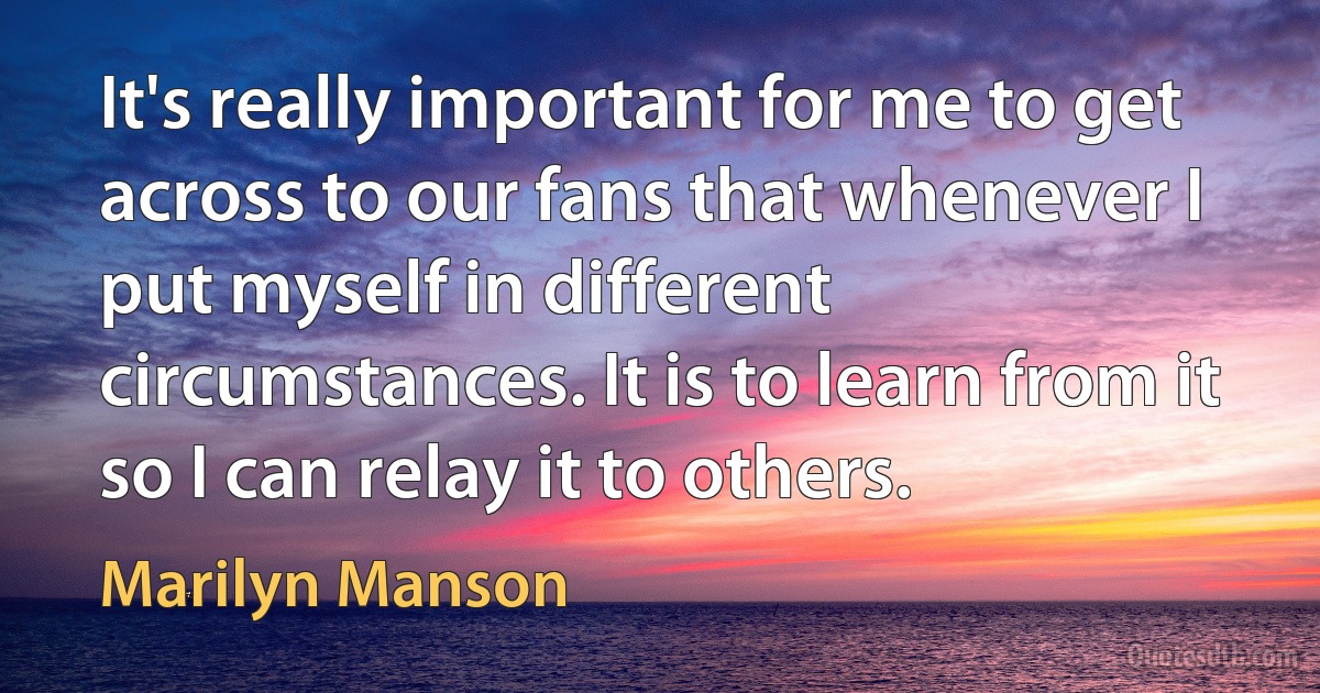 It's really important for me to get across to our fans that whenever I put myself in different circumstances. It is to learn from it so I can relay it to others. (Marilyn Manson)