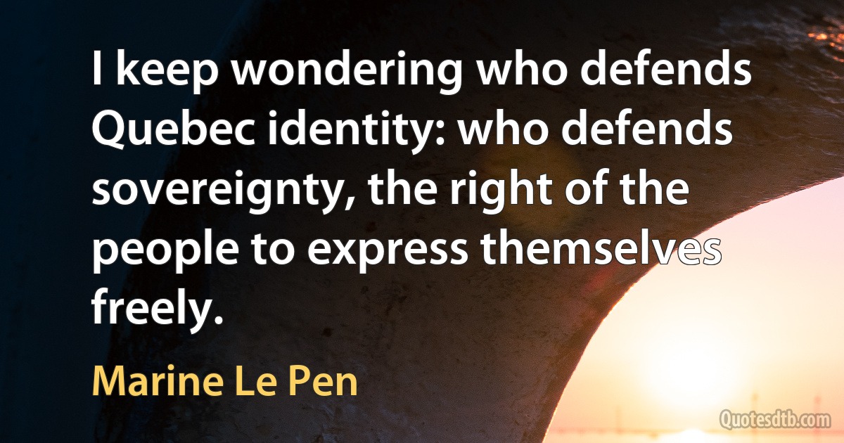 I keep wondering who defends Quebec identity: who defends sovereignty, the right of the people to express themselves freely. (Marine Le Pen)