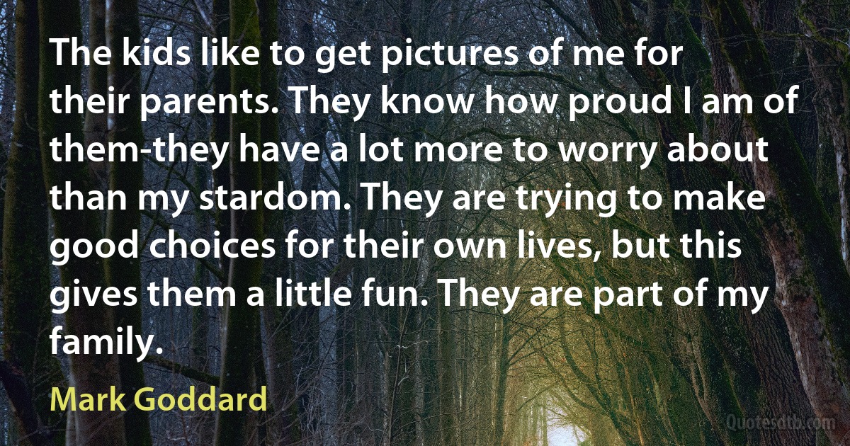 The kids like to get pictures of me for their parents. They know how proud I am of them-they have a lot more to worry about than my stardom. They are trying to make good choices for their own lives, but this gives them a little fun. They are part of my family. (Mark Goddard)