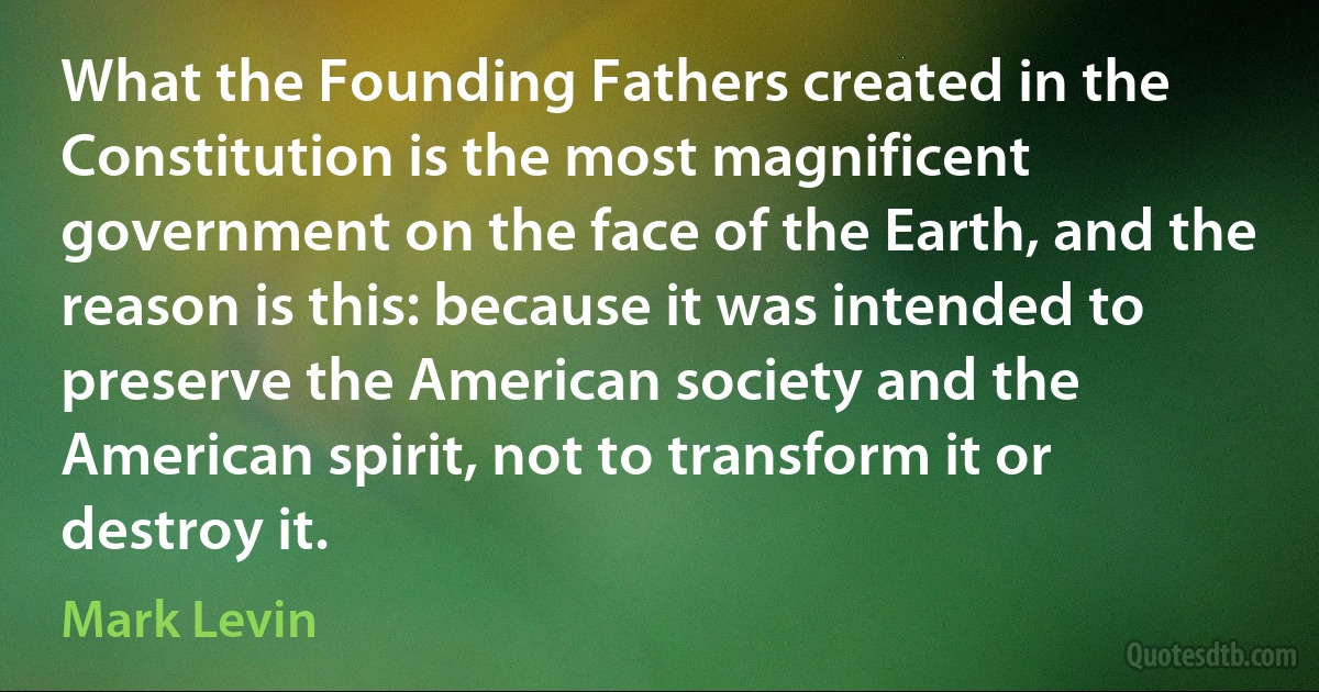 What the Founding Fathers created in the Constitution is the most magnificent government on the face of the Earth, and the reason is this: because it was intended to preserve the American society and the American spirit, not to transform it or destroy it. (Mark Levin)