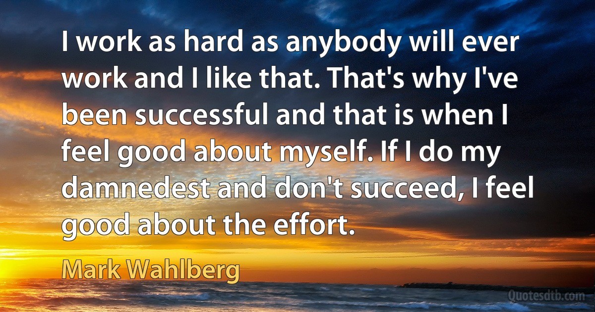 I work as hard as anybody will ever work and I like that. That's why I've been successful and that is when I feel good about myself. If I do my damnedest and don't succeed, I feel good about the effort. (Mark Wahlberg)