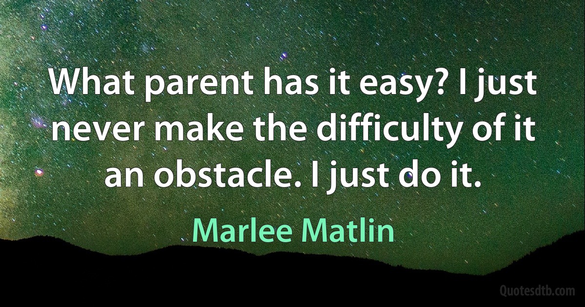 What parent has it easy? I just never make the difficulty of it an obstacle. I just do it. (Marlee Matlin)