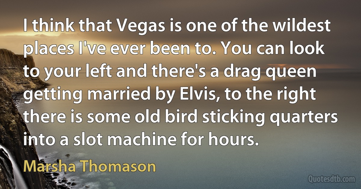 I think that Vegas is one of the wildest places I've ever been to. You can look to your left and there's a drag queen getting married by Elvis, to the right there is some old bird sticking quarters into a slot machine for hours. (Marsha Thomason)