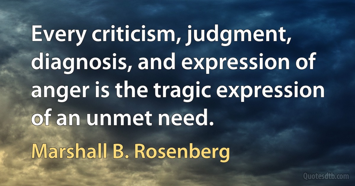 Every criticism, judgment, diagnosis, and expression of anger is the tragic expression of an unmet need. (Marshall B. Rosenberg)