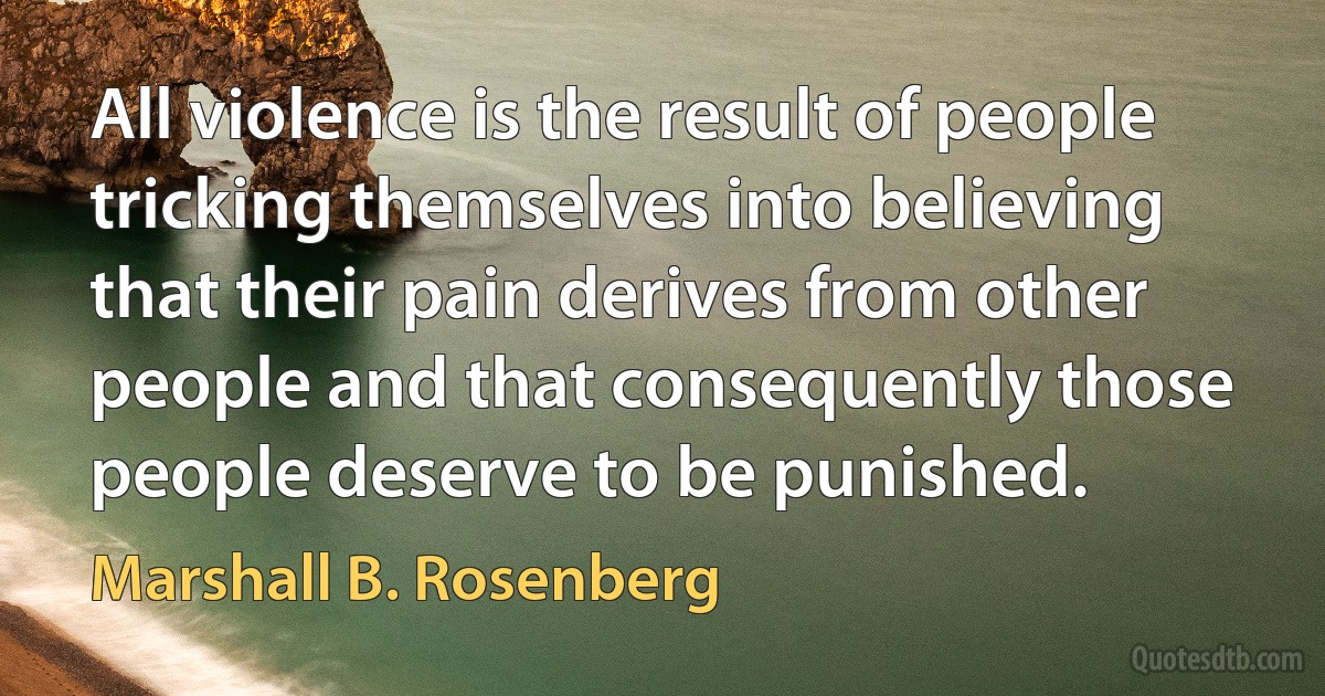 All violence is the result of people tricking themselves into believing that their pain derives from other people and that consequently those people deserve to be punished. (Marshall B. Rosenberg)