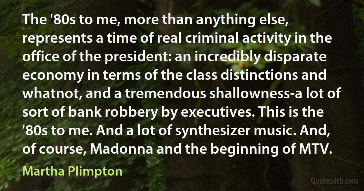 The '80s to me, more than anything else, represents a time of real criminal activity in the office of the president: an incredibly disparate economy in terms of the class distinctions and whatnot, and a tremendous shallowness-a lot of sort of bank robbery by executives. This is the '80s to me. And a lot of synthesizer music. And, of course, Madonna and the beginning of MTV. (Martha Plimpton)