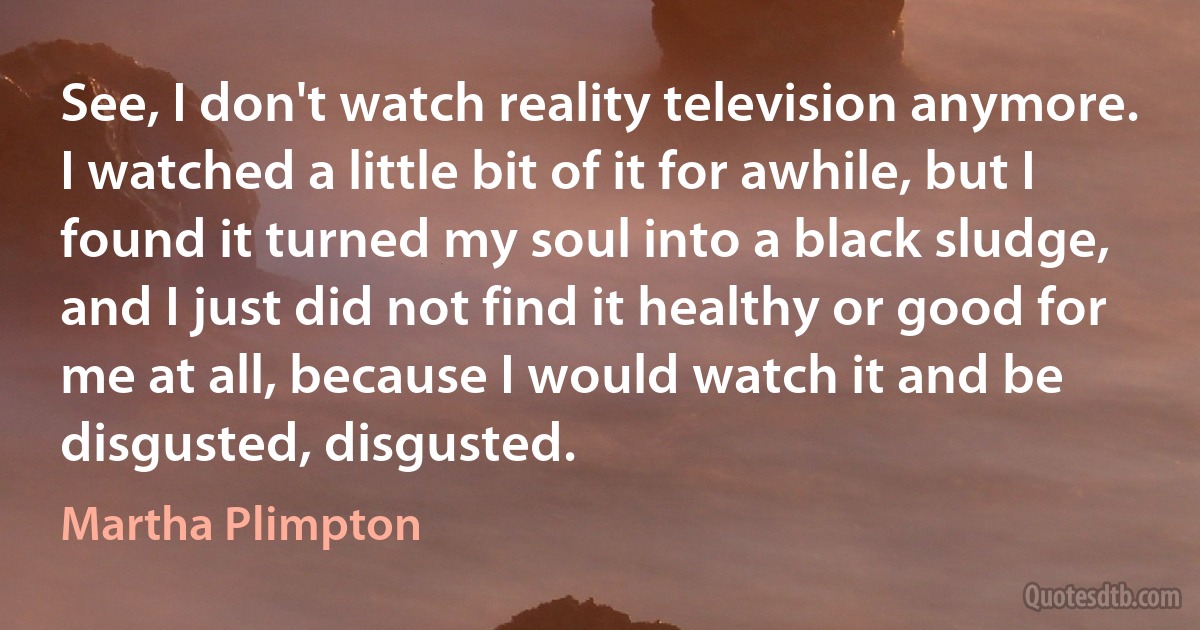 See, I don't watch reality television anymore. I watched a little bit of it for awhile, but I found it turned my soul into a black sludge, and I just did not find it healthy or good for me at all, because I would watch it and be disgusted, disgusted. (Martha Plimpton)