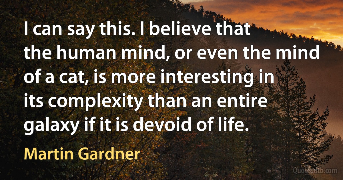 I can say this. I believe that the human mind, or even the mind of a cat, is more interesting in its complexity than an entire galaxy if it is devoid of life. (Martin Gardner)