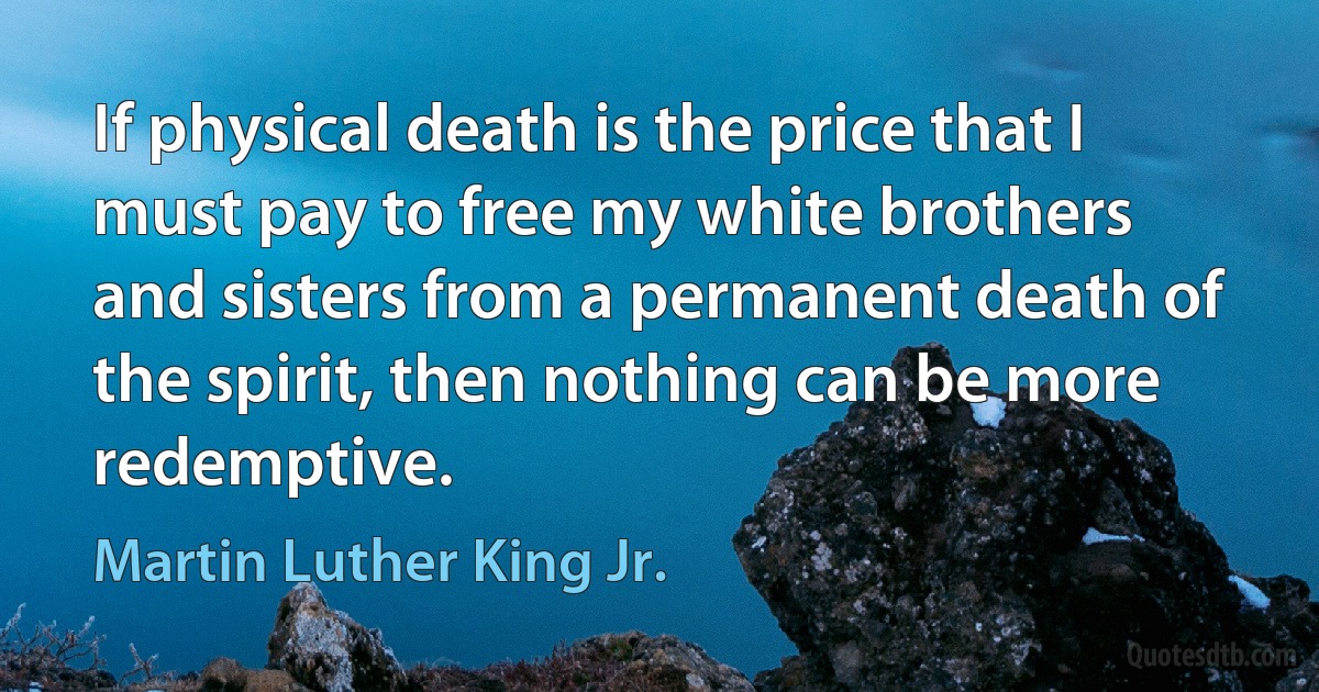 If physical death is the price that I must pay to free my white brothers and sisters from a permanent death of the spirit, then nothing can be more redemptive. (Martin Luther King Jr.)