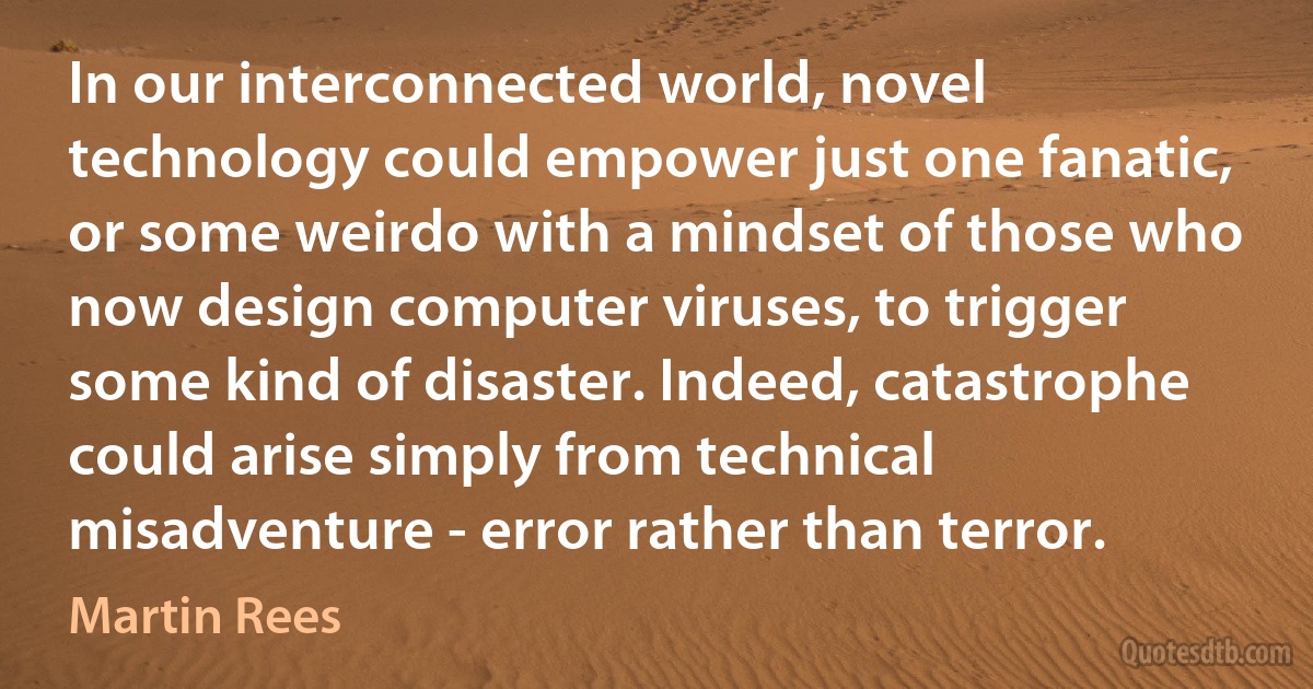 In our interconnected world, novel technology could empower just one fanatic, or some weirdo with a mindset of those who now design computer viruses, to trigger some kind of disaster. Indeed, catastrophe could arise simply from technical misadventure - error rather than terror. (Martin Rees)