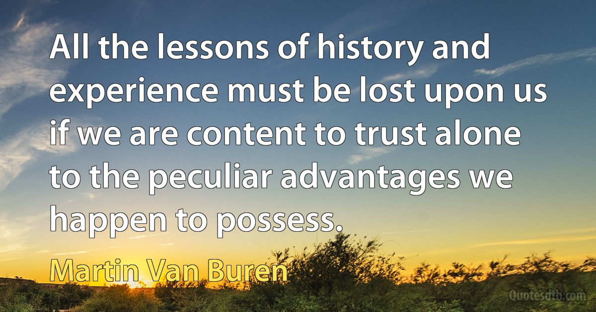 All the lessons of history and experience must be lost upon us if we are content to trust alone to the peculiar advantages we happen to possess. (Martin Van Buren)