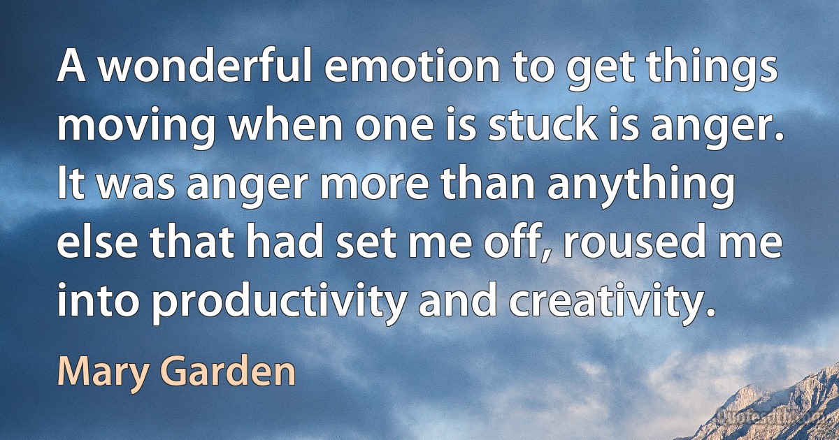 A wonderful emotion to get things moving when one is stuck is anger. It was anger more than anything else that had set me off, roused me into productivity and creativity. (Mary Garden)