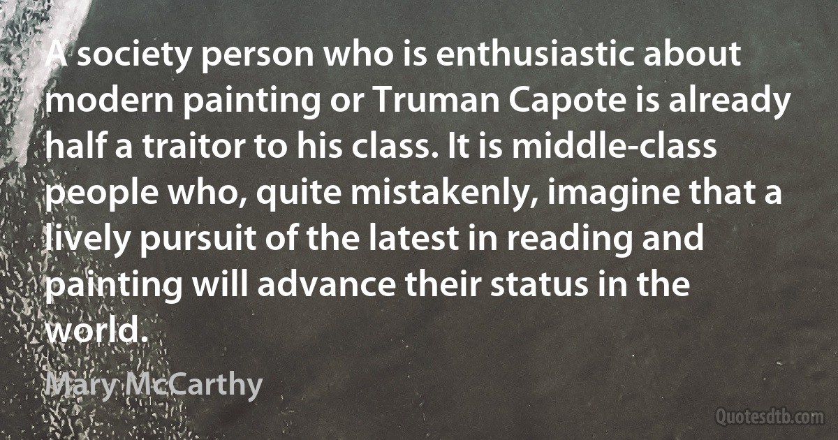 A society person who is enthusiastic about modern painting or Truman Capote is already half a traitor to his class. It is middle-class people who, quite mistakenly, imagine that a lively pursuit of the latest in reading and painting will advance their status in the world. (Mary McCarthy)