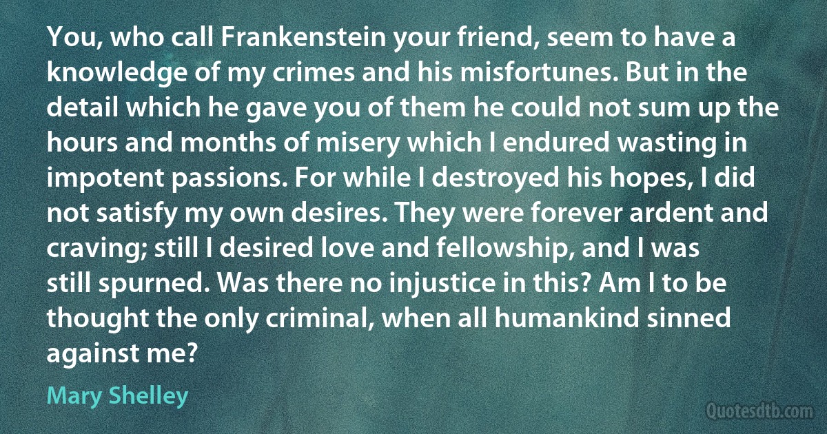 You, who call Frankenstein your friend, seem to have a knowledge of my crimes and his misfortunes. But in the detail which he gave you of them he could not sum up the hours and months of misery which I endured wasting in impotent passions. For while I destroyed his hopes, I did not satisfy my own desires. They were forever ardent and craving; still I desired love and fellowship, and I was still spurned. Was there no injustice in this? Am I to be thought the only criminal, when all humankind sinned against me? (Mary Shelley)