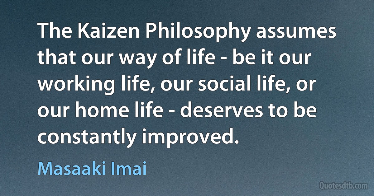 The Kaizen Philosophy assumes that our way of life - be it our working life, our social life, or our home life - deserves to be constantly improved. (Masaaki Imai)