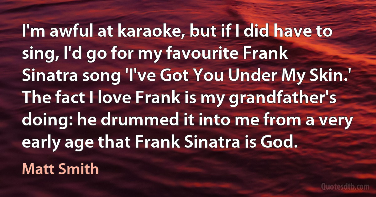 I'm awful at karaoke, but if I did have to sing, I'd go for my favourite Frank Sinatra song 'I've Got You Under My Skin.' The fact I love Frank is my grandfather's doing: he drummed it into me from a very early age that Frank Sinatra is God. (Matt Smith)